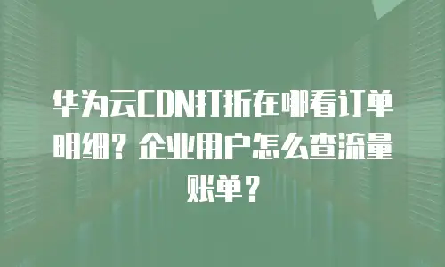 华为云CDN打折在哪看订单明细？企业用户怎么查流量账单？