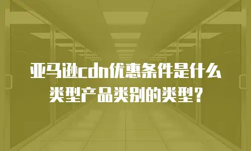 亚马逊cdn优惠条件是什么类型产品类别的类型？