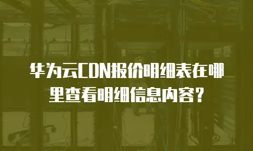 华为云CDN报价明细表在哪里查看明细信息内容？