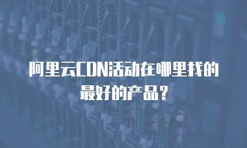 阿里云CDN活动在哪里找的最好的产品？
