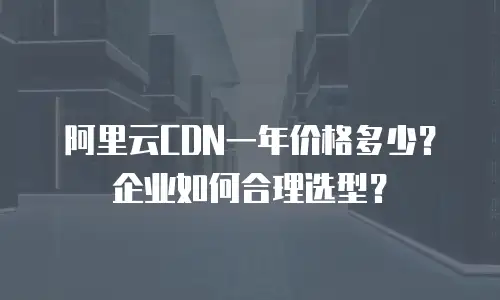 阿里云CDN一年价格多少？企业如何合理选型？