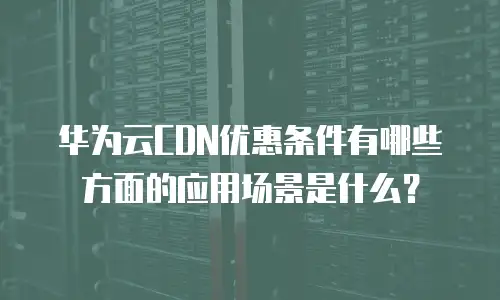 华为云CDN优惠条件有哪些方面的应用场景是什么？
