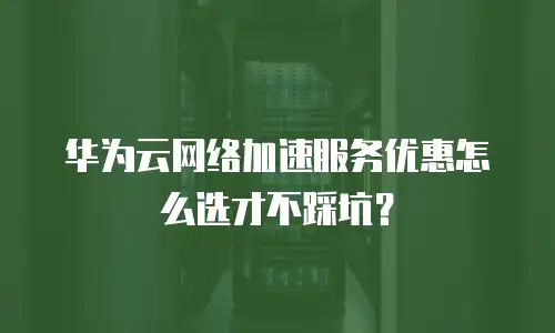 华为云网络加速服务优惠怎么选才不踩坑？