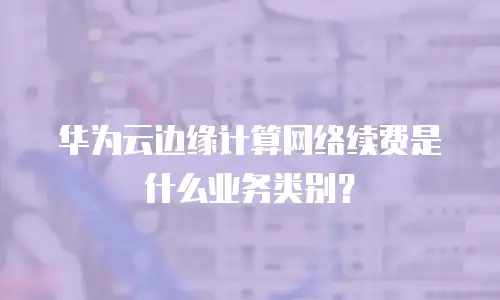 华为云边缘计算网络续费是什么业务类别？