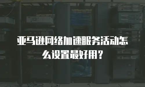 亚马逊网络加速服务活动怎么设置最好用？