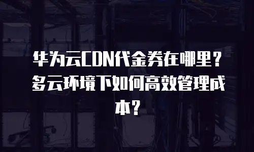 华为云CDN代金券在哪里？多云环境下如何高效管理成本？