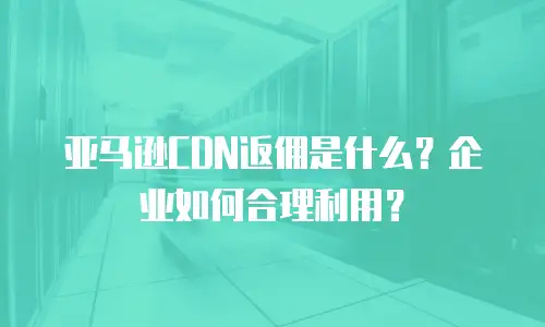 亚马逊CDN返佣是什么？企业如何合理利用？