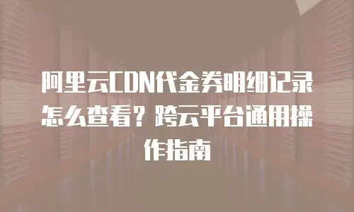 阿里云CDN代金券明细记录怎么查看？跨云平台通用操作指南