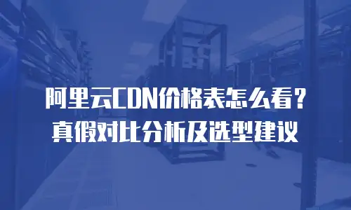 阿里云CDN价格表怎么看？真假对比分析及选型建议