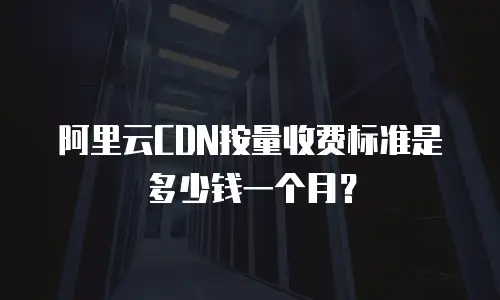 阿里云CDN按量收费标准是多少钱一个月？