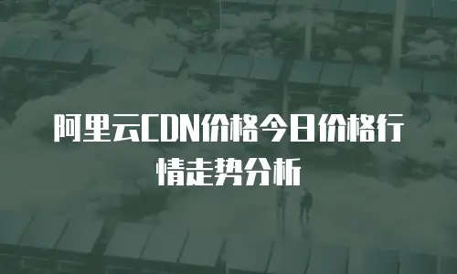 阿里云CDN价格今日价格行情走势分析