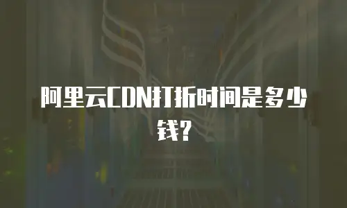 阿里云CDN打折时间是多少钱？