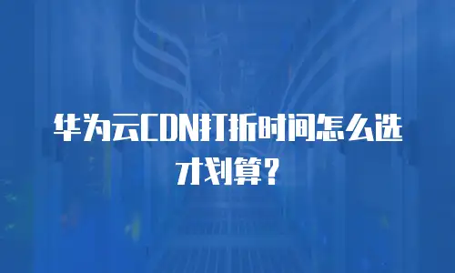 华为云CDN打折时间怎么选才划算？