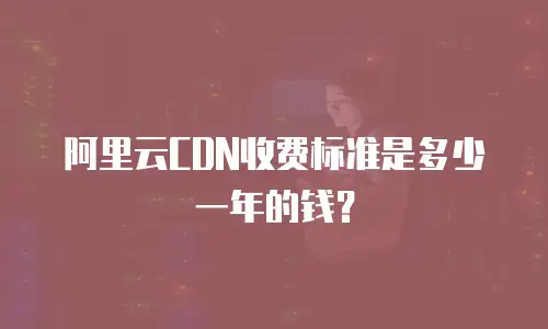 阿里云CDN收费标准是多少一年的钱？