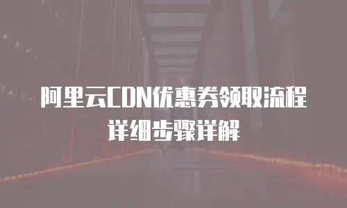 阿里云CDN优惠券领取流程详细步骤详解
