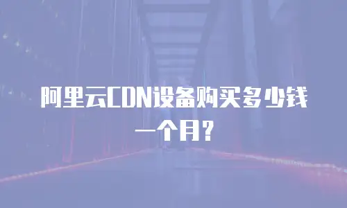 阿里云CDN设备购买多少钱一个月？