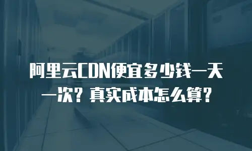 阿里云CDN便宜多少钱一天一次？真实成本怎么算？
