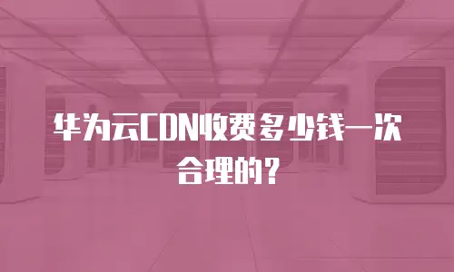 华为云CDN收费多少钱一次合理的？
