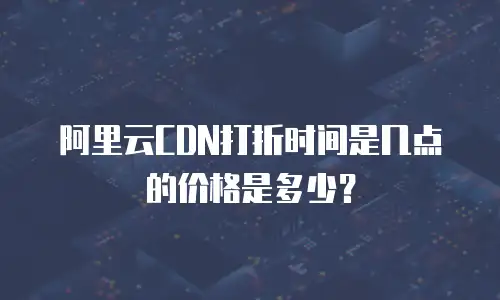 阿里云CDN打折时间是几点的价格是多少？