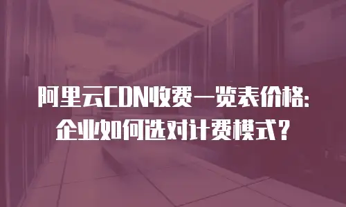 阿里云CDN收费一览表价格：企业如何选对计费模式？