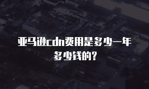 亚马逊cdn费用是多少一年多少钱的？