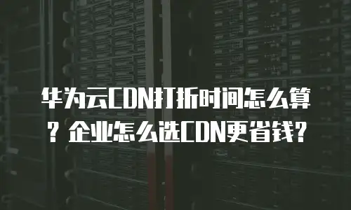 华为云CDN打折时间怎么算？企业怎么选CDN更省钱？