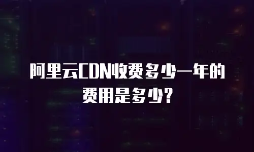 阿里云CDN收费多少一年的费用是多少？