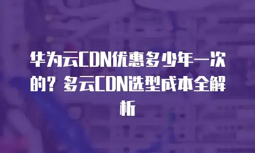 华为云CDN优惠多少年一次的？多云CDN选型成本全解析