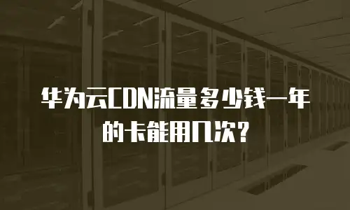 华为云CDN流量多少钱一年的卡能用几次？