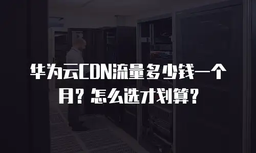 华为云CDN流量多少钱一个月？怎么选才划算？