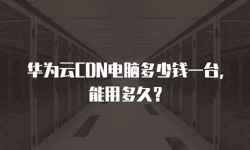 华为云CDN电脑多少钱一台，能用多久？
