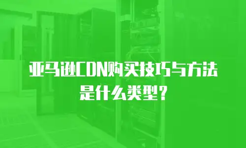 亚马逊CDN购买技巧与方法是什么类型？