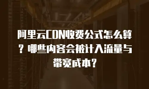 阿里云CDN收费公式怎么算？哪些内容会被计入流量与带宽成本？