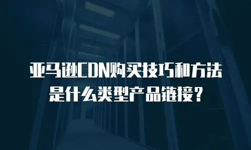 亚马逊CDN购买技巧和方法是什么类型产品链接？