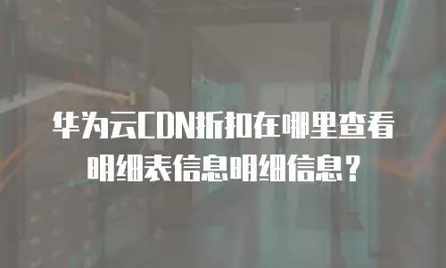 华为云CDN折扣在哪里查看明细表信息明细信息？