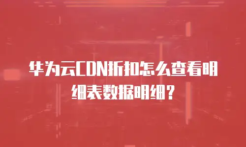 华为云CDN折扣怎么查看明细表数据明细？