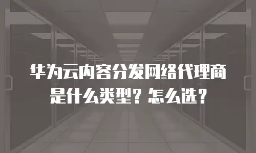 华为云内容分发网络代理商是什么类型？怎么选？