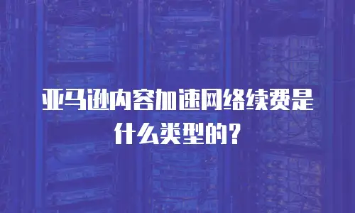亚马逊内容加速网络续费是什么类型的？
