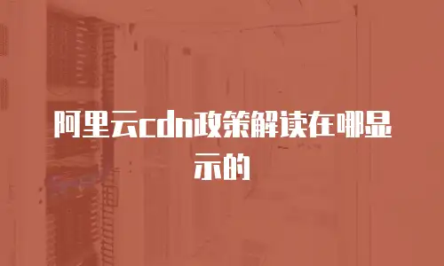 阿里云cdn政策解读在哪显示的
