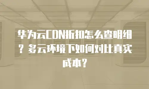华为云CDN折扣怎么查明细？多云环境下如何对比真实成本？