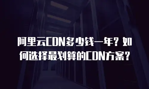 阿里云CDN多少钱一年？如何选择最划算的CDN方案？