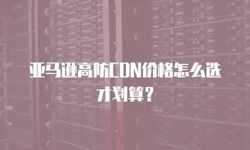 亚马逊高防CDN价格怎么选才划算？