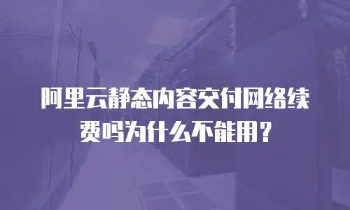 阿里云静态内容交付网络续费吗为什么不能用？