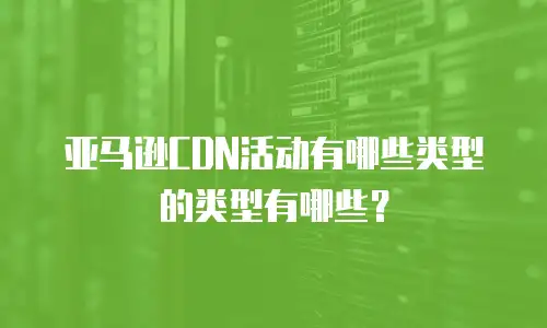 亚马逊CDN活动有哪些类型的类型有哪些？