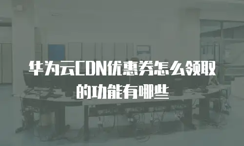 华为云CDN优惠券怎么领取的功能有哪些