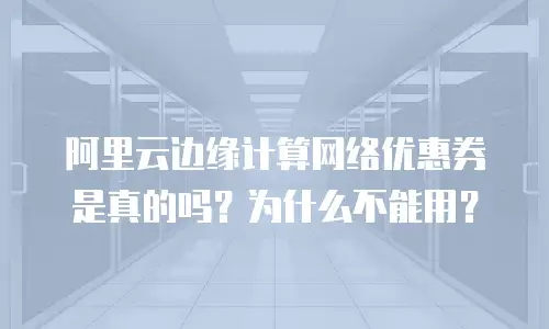 阿里云边缘计算网络优惠券是真的吗？为什么不能用？