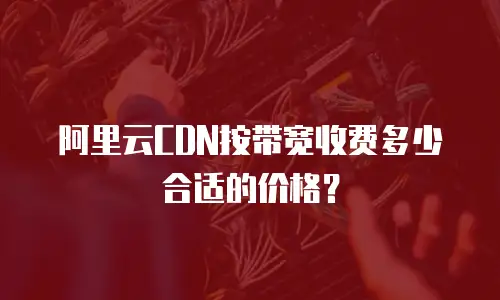 阿里云CDN按带宽收费多少合适的价格？