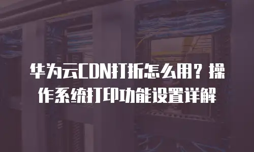 华为云CDN打折怎么用？操作系统打印功能设置详解