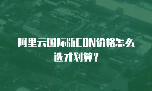 阿里云国际版CDN价格怎么选才划算？