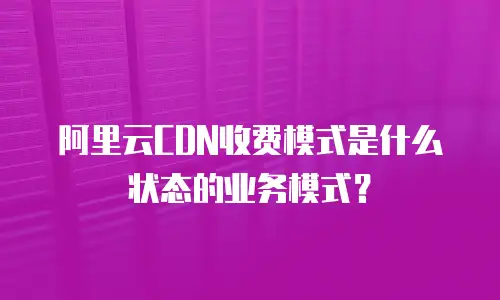 阿里云CDN收费模式是什么状态的业务模式？